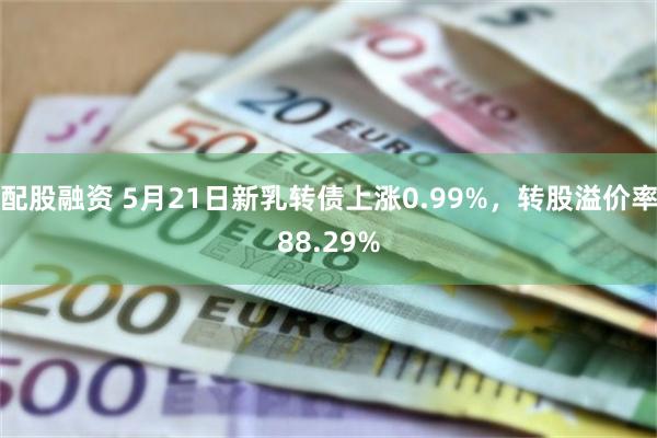 配股融资 5月21日新乳转债上涨0.99%，转股溢价率88.29%