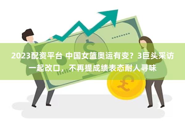 2023配资平台 中国女篮奥运有变？3巨头采访一起改口，不再提成绩表态耐人寻味