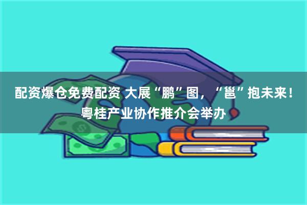 配资爆仓免费配资 大展“鹏”图，“邕”抱未来！粤桂产业协作推介会举办