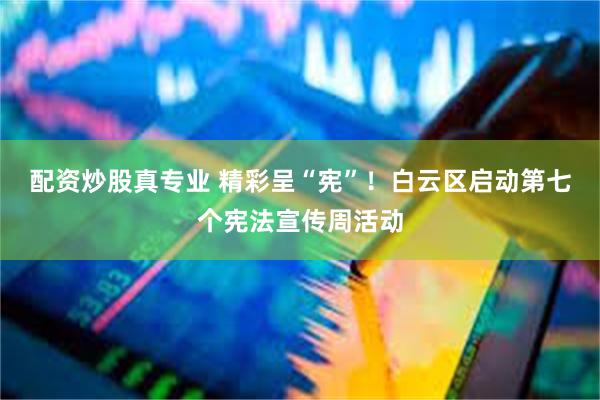 配资炒股真专业 精彩呈“宪”！白云区启动第七个宪法宣传周活动