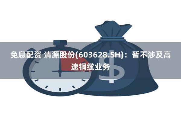 免息配资 清源股份(603628.SH)：暂不涉及高速铜缆业务