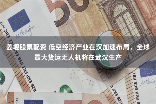 姜堰股票配资 低空经济产业在汉加速布局，全球最大货运无人机将在武汉生产