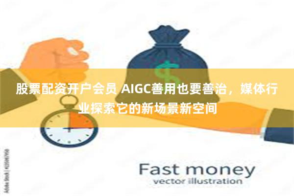 股票配资开户会员 AIGC善用也要善治，媒体行业探索它的新场景新空间
