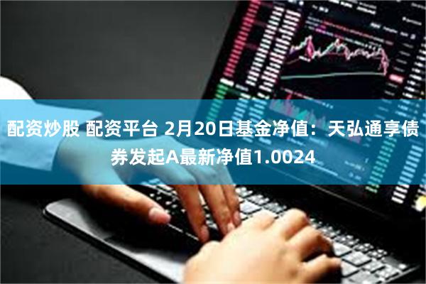 配资炒股 配资平台 2月20日基金净值：天弘通享债券发起A最新净值1.0024