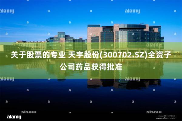 关于股票的专业 天宇股份(300702.SZ)全资子公司药品获得批准