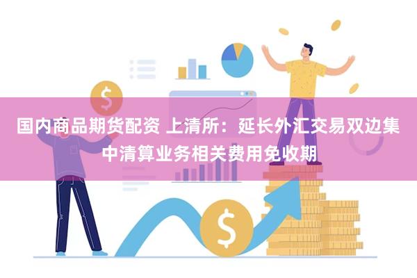 国内商品期货配资 上清所：延长外汇交易双边集中清算业务相关费用免收期