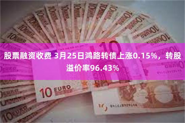 股票融资收费 3月25日鸿路转债上涨0.15%，转股溢价率96.43%