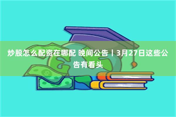 炒股怎么配资在哪配 晚间公告丨3月27日这些公告有看头