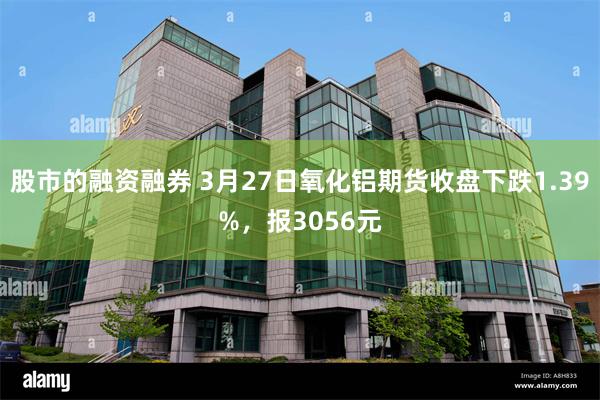 股市的融资融券 3月27日氧化铝期货收盘下跌1.39%，报3056元