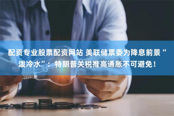 配资专业股票配资网站 美联储票委为降息前景“泼冷水”：特朗普关税推高通胀不可避免！