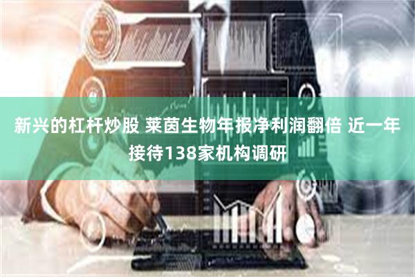 新兴的杠杆炒股 莱茵生物年报净利润翻倍 近一年接待138家机构调研