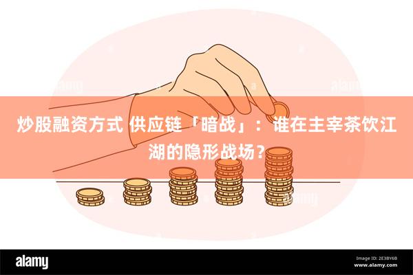 炒股融资方式 供应链「暗战」：谁在主宰茶饮江湖的隐形战场？