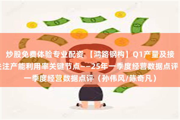 炒股免费体验专业配资 【鸿路钢构】Q1产量及接单量增长提速，关注产能利用率关键节点——25年一季度经营数据点评（孙伟风/陈奇凡）