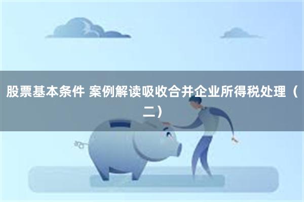 股票基本条件 案例解读吸收合并企业所得税处理（二）