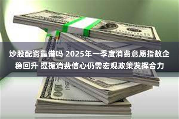 炒股配资靠谱吗 2025年一季度消费意愿指数企稳回升 提振消费信心仍需宏观政策发挥合力
