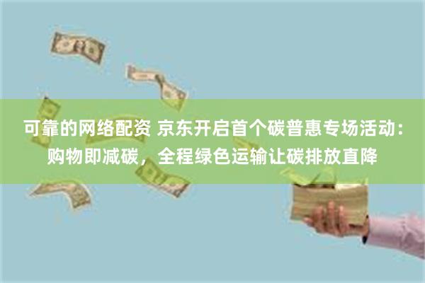可靠的网络配资 京东开启首个碳普惠专场活动：购物即减碳，全程绿色运输让碳排放直降