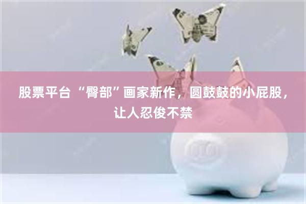股票平台 “臀部”画家新作，圆鼓鼓的小屁股，让人忍俊不禁