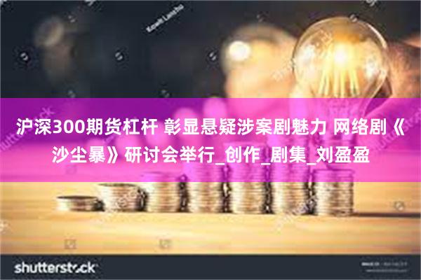 沪深300期货杠杆 彰显悬疑涉案剧魅力 网络剧《沙尘暴》研讨会举行_创作_剧集_刘盈盈