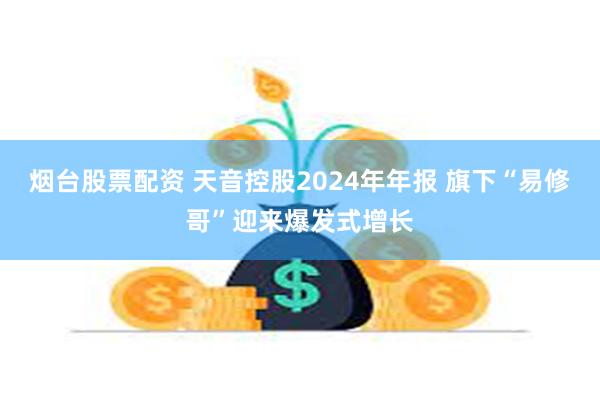 烟台股票配资 天音控股2024年年报 旗下“易修哥”迎来爆发式增长