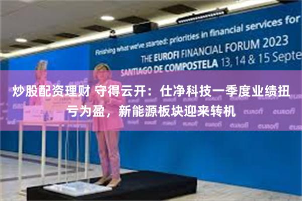 炒股配资理财 守得云开：仕净科技一季度业绩扭亏为盈，新能源板块迎来转机