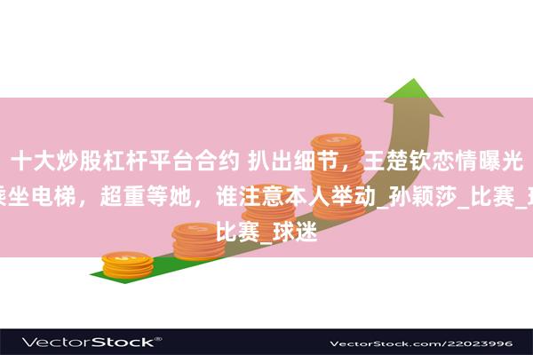 十大炒股杠杆平台合约 扒出细节，王楚钦恋情曝光？乘坐电梯，超重等她，谁注意本人举动_孙颖莎_比赛_球迷