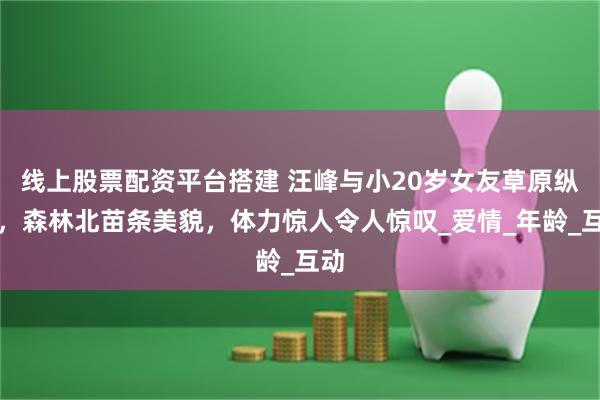 线上股票配资平台搭建 汪峰与小20岁女友草原纵马，森林北苗条美貌，体力惊人令人惊叹_爱情_年龄_互动