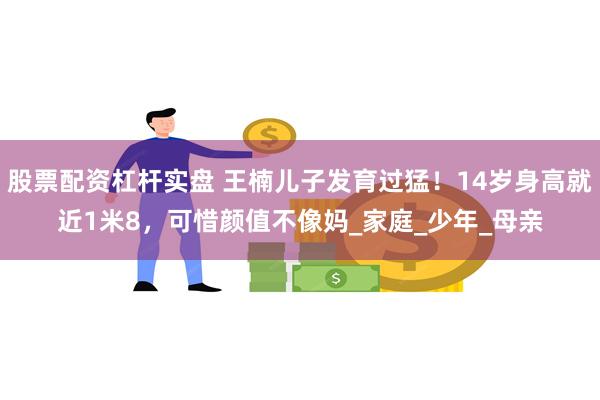 股票配资杠杆实盘 王楠儿子发育过猛！14岁身高就近1米8，可惜颜值不像妈_家庭_少年_母亲