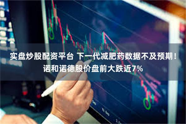 实盘炒股配资平台 下一代减肥药数据不及预期！诺和诺德股价盘前大跌近7%
