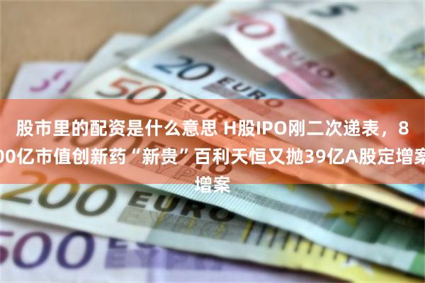 股市里的配资是什么意思 H股IPO刚二次递表，800亿市值创新药“新贵”百利天恒又抛39亿A股定增案
