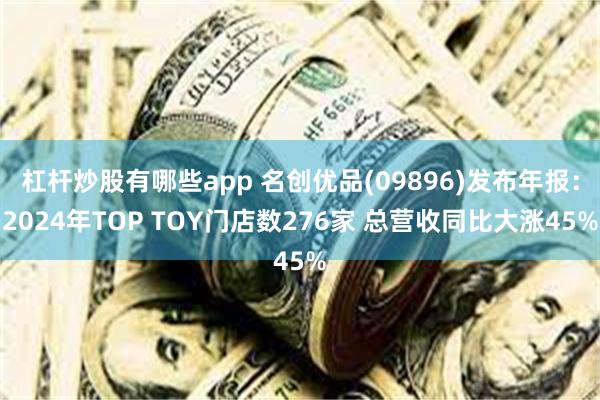杠杆炒股有哪些app 名创优品(09896)发布年报：2024年TOP TOY门店数276家 总营收同比大涨45%