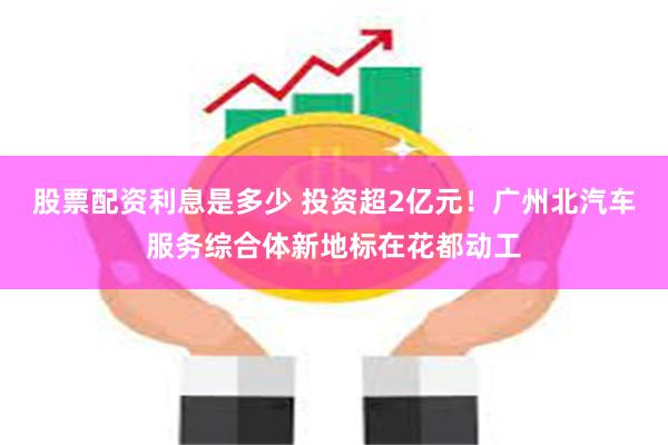 股票配资利息是多少 投资超2亿元！广州北汽车服务综合体新地标在花都动工