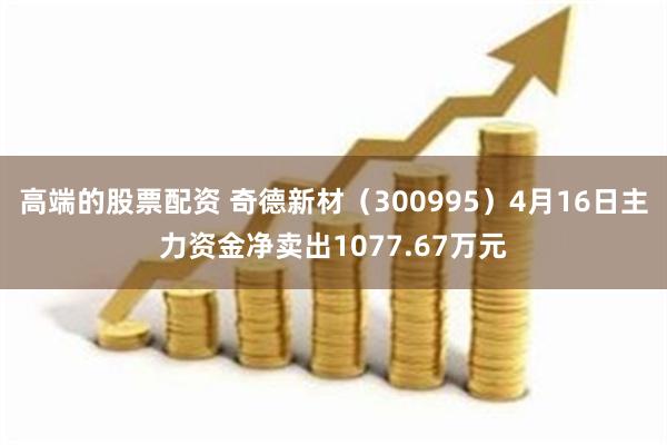 高端的股票配资 奇德新材（300995）4月16日主力资金净卖出1077.67万元