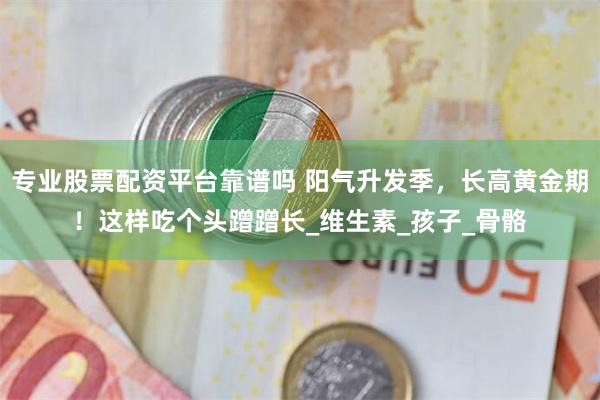专业股票配资平台靠谱吗 阳气升发季，长高黄金期！这样吃个头蹭蹭长_维生素_孩子_骨骼