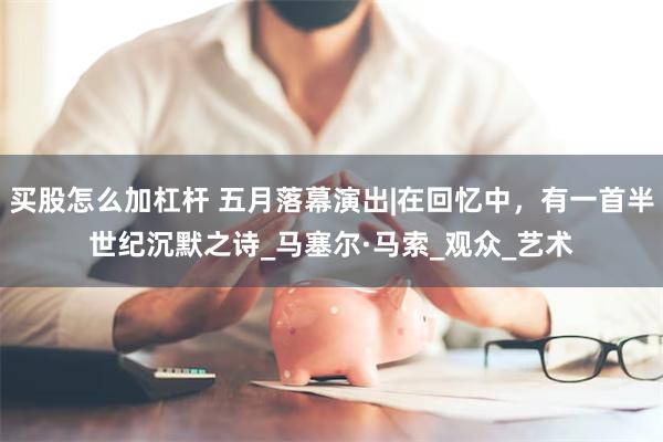 买股怎么加杠杆 五月落幕演出|在回忆中，有一首半世纪沉默之诗_马塞尔·马索_观众_艺术
