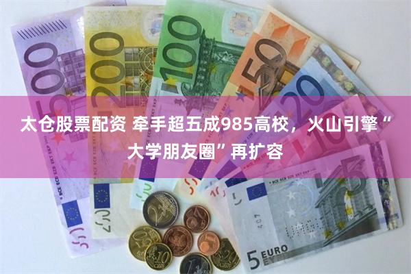 太仓股票配资 牵手超五成985高校，火山引擎“大学朋友圈”再扩容