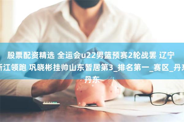 股票配资精选 全运会u22男篮预赛2轮战罢 辽宁 浙江领跑 巩晓彬挂帅山东暂居第3_排名第一_赛区_丹东