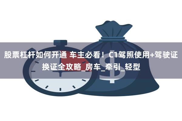 股票杠杆如何开通 车主必看！C1驾照使用+驾驶证换证全攻略_房车_牵引_轻型