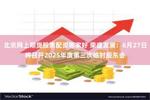 北京网上期货股票配资哪家好 荣盛发展：6月27日将召开2025年度第三次临时股东会