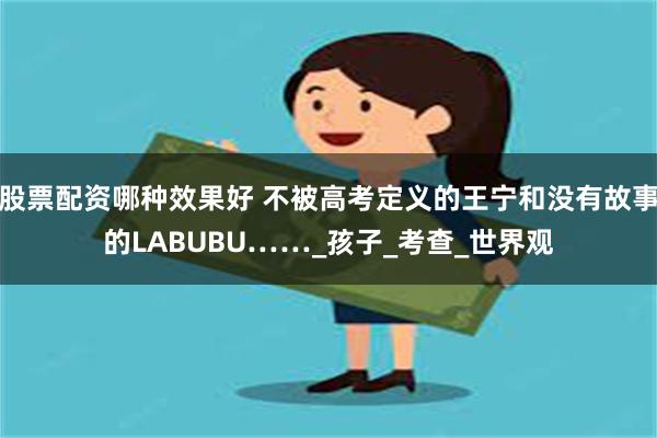 股票配资哪种效果好 不被高考定义的王宁和没有故事的LABUBU……_孩子_考查_世界观