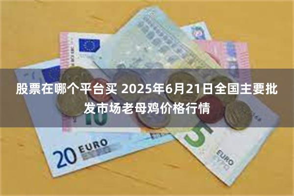 股票在哪个平台买 2025年6月21日全国主要批发市场老母鸡价格行情
