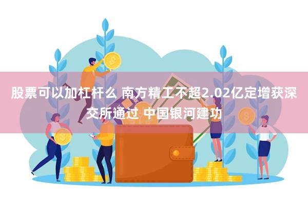 股票可以加杠杆么 南方精工不超2.02亿定增获深交所通过 中国银河建功